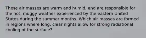 These air masses are warm and humid, and are responsible for the hot, muggy weather experienced by the eastern United States during the summer months. Which air masses are formed in regions where long, clear nights allow for strong radiational cooling of the surface?