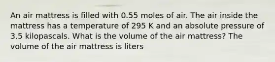 An air mattress is filled with 0.55 moles of air. The air inside the mattress has a temperature of 295 K and an absolute pressure of 3.5 kilopascals. What is the volume of the air mattress? The volume of the air mattress is liters