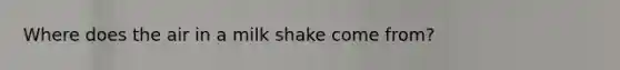 Where does the air in a milk shake come from?