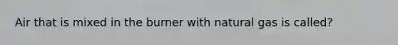 Air that is mixed in the burner with natural gas is called?