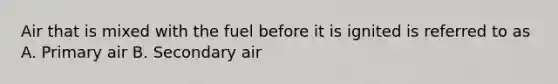 Air that is mixed with the fuel before it is ignited is referred to as A. Primary air B. Secondary air