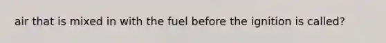 air that is mixed in with the fuel before the ignition is called?