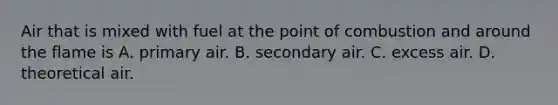 Air that is mixed with fuel at the point of combustion and around the flame is A. primary air. B. secondary air. C. excess air. D. theoretical air.