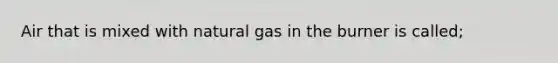 Air that is mixed with natural gas in the burner is called;