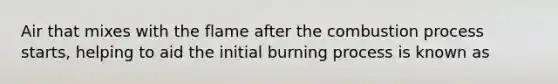 Air that mixes with the flame after the combustion process starts, helping to aid the initial burning process is known as