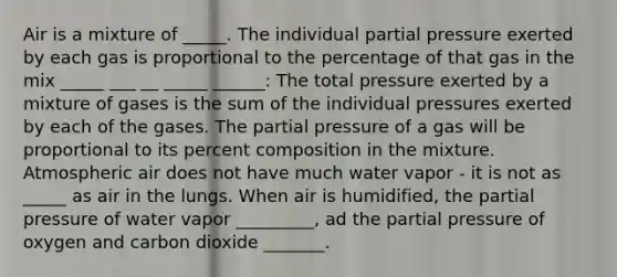 Air is a mixture of _____. The individual partial pressure exerted by each gas is proportional to the percentage of that gas in the mix _____ ___ __ _____ ______: The total pressure exerted by a mixture of gases is the sum of the individual pressures exerted by each of the gases. The partial pressure of a gas will be proportional to its percent composition in the mixture. Atmospheric air does not have much water vapor - it is not as _____ as air in the lungs. When air is humidified, the partial pressure of water vapor _________, ad the partial pressure of oxygen and carbon dioxide _______.