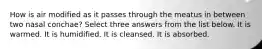 How is air modified as it passes through the meatus in between two nasal conchae? Select three answers from the list below. It is warmed. It is humidified. It is cleansed. It is absorbed.