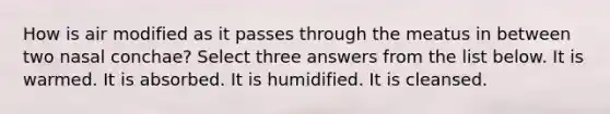 How is air modified as it passes through the meatus in between two nasal conchae? Select three answers from the list below. It is warmed. It is absorbed. It is humidified. It is cleansed.