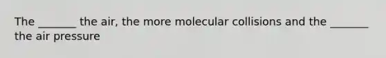 The _______ the air, the more molecular collisions and the _______ the air pressure