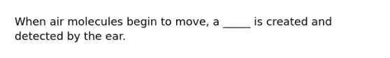 When air molecules begin to move, a _____ is created and detected by the ear.