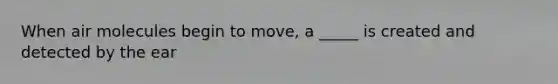 When air molecules begin to move, a _____ is created and detected by the ear