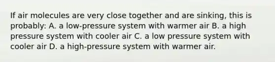 If air molecules are very close together and are sinking, this is probably: A. a low-pressure system with warmer air B. a high pressure system with cooler air C. a low pressure system with cooler air D. a high-pressure system with warmer air.