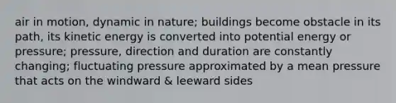 air in motion, dynamic in nature; buildings become obstacle in its path, its kinetic energy is converted into potential energy or pressure; pressure, direction and duration are constantly changing; fluctuating pressure approximated by a mean pressure that acts on the windward & leeward sides