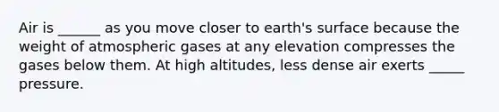 Air is ______ as you move closer to earth's surface because the weight of atmospheric gases at any elevation compresses the gases below them. At high altitudes, less dense air exerts _____ pressure.