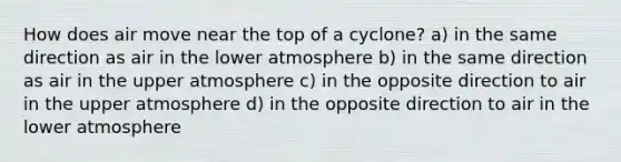 How does air move near the top of a cyclone? a) in the same direction as air in the lower atmosphere b) in the same direction as air in the upper atmosphere c) in the opposite direction to air in the upper atmosphere d) in the opposite direction to air in the lower atmosphere