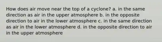 How does air move near the top of a cyclone? a. in the same direction as air in the upper atmosphere b. in the opposite direction to air in the lower atmosphere c. in the same direction as air in the lower atmosphere d. in the opposite direction to air in the upper atmosphere