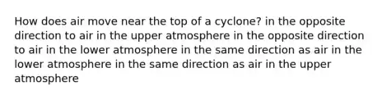 How does air move near the top of a cyclone? in the opposite direction to air in the upper atmosphere in the opposite direction to air in the lower atmosphere in the same direction as air in the lower atmosphere in the same direction as air in the upper atmosphere