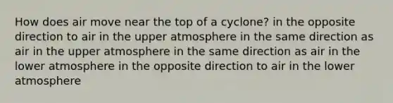 How does air move near the top of a cyclone? in the opposite direction to air in the upper atmosphere in the same direction as air in the upper atmosphere in the same direction as air in the lower atmosphere in the opposite direction to air in the lower atmosphere