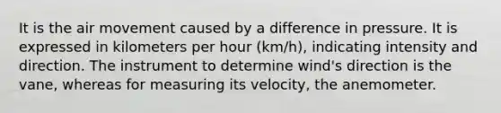 It is the air movement caused by a difference in pressure. It is expressed in kilometers per hour (km/h), indicating intensity and direction. The instrument to determine wind's direction is the vane, whereas for measuring its velocity, the anemometer.