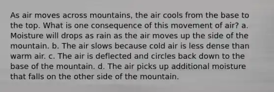 As air moves across mountains, the air cools from the base to the top. What is one consequence of this movement of air? a. Moisture will drops as rain as the air moves up the side of the mountain. b. The air slows because cold air is less dense than warm air. c. The air is deflected and circles back down to the base of the mountain. d. The air picks up additional moisture that falls on the other side of the mountain.