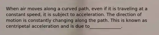 When air moves along a curved path, even if it is traveling at a constant speed, it is subject to acceleration. The direction of motion is constantly changing along the path. This is known as centripetal acceleration and is due to______________.