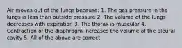 Air moves out of the lungs because: 1. The gas pressure in the lungs is less than outside pressure 2. The volume of the lungs decreases with expiration 3. The thorax is muscular 4. Contraction of the diaphragm increases the volume of the pleural cavity 5. All of the above are correct