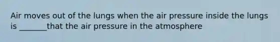 Air moves out of the lungs when the air pressure inside the lungs is _______that the air pressure in the atmosphere