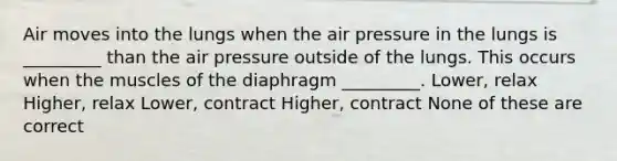 Air moves into the lungs when the air pressure in the lungs is _________ than the air pressure outside of the lungs. This occurs when the muscles of the diaphragm _________. Lower, relax Higher, relax Lower, contract Higher, contract None of these are correct