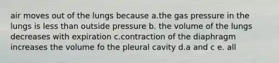 air moves out of the lungs because a.the gas pressure in the lungs is less than outside pressure b. the volume of the lungs decreases with expiration c.contraction of the diaphragm increases the volume fo the pleural cavity d.a and c e. all