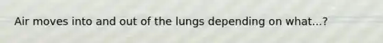 Air moves into and out of the lungs depending on what...?