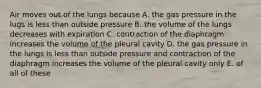 Air moves out of the lungs because A. the gas pressure in the lugs is less than outside pressure B. the volume of the lungs decreases with expiration C. contraction of the diaphragm increases the volume of the pleural cavity D. the gas pressure in the lungs is less than outside pressure and contraction of the diaphragm increases the volume of the pleural cavity only E. of all of these