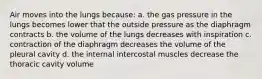 Air moves into the lungs because: a. the gas pressure in the lungs becomes lower that the outside pressure as the diaphragm contracts b. the volume of the lungs decreases with inspiration c. contraction of the diaphragm decreases the volume of the pleural cavity d. the internal intercostal muscles decrease the thoracic cavity volume