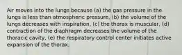 Air moves into the lungs because (a) the gas pressure in the lungs is less than atmospheric pressure, (b) the volume of the lungs decreases with inspiration, (c) the thorax is muscular, (d) contraction of the diaphragm decreases the volume of the thoracic cavity, (e) the respiratory control center initiates active expansion of the thorax.