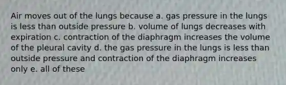 Air moves out of the lungs because a. gas pressure in the lungs is <a href='https://www.questionai.com/knowledge/k7BtlYpAMX-less-than' class='anchor-knowledge'>less than</a> outside pressure b. volume of lungs decreases with expiration c. contraction of the diaphragm increases the volume of the pleural cavity d. the gas pressure in the lungs is less than outside pressure and contraction of the diaphragm increases only e. all of these