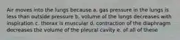 Air moves into the lungs because a. gas pressure in the lungs is less than outside pressure b. volume of the lungs decreases with inspiration c. thorax is muscular d. contraction of the diaphragm decreases the volume of the pleural cavity e. of all of these