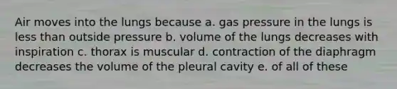 Air moves into the lungs because a. gas pressure in the lungs is less than outside pressure b. volume of the lungs decreases with inspiration c. thorax is muscular d. contraction of the diaphragm decreases the volume of the pleural cavity e. of all of these