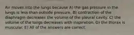 Air moves into the lungs because A) the gas pressure in the lungs is less than outside pressure. B) contraction of the diaphragm decreases the volume of the pleural cavity. C) the volume of the lungs decreases with inspiration. D) the thorax is muscular. E) All of the answers are correct.