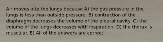 Air moves into the lungs because A) the gas pressure in the lungs is less than outside pressure. B) contraction of the diaphragm decreases the volume of the pleural cavity. C) the volume of the lungs decreases with inspiration. D) the thorax is muscular. E) All of the answers are correct.