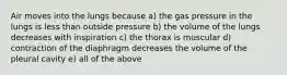 Air moves into the lungs because a) the gas pressure in the lungs is less than outside pressure b) the volume of the lungs decreases with inspiration c) the thorax is muscular d) contraction of the diaphragm decreases the volume of the pleural cavity e) all of the above