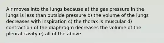 Air moves into the lungs because a) the gas pressure in the lungs is <a href='https://www.questionai.com/knowledge/k7BtlYpAMX-less-than' class='anchor-knowledge'>less than</a> outside pressure b) the volume of the lungs decreases with inspiration c) the thorax is muscular d) contraction of the diaphragm decreases the volume of the pleural cavity e) all of the above