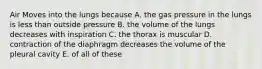 Air Moves into the lungs because A. the gas pressure in the lungs is less than outside pressure B. the volume of the lungs decreases with inspiration C. the thorax is muscular D. contraction of the diaphragm decreases the volume of the pleural cavity E. of all of these