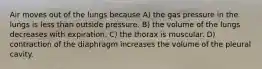 Air moves out of the lungs because A) the gas pressure in the lungs is less than outside pressure. B) the volume of the lungs decreases with expiration. C) the thorax is muscular. D) contraction of the diaphragm increases the volume of the pleural cavity.