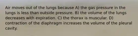 Air moves out of the lungs because A) the gas pressure in the lungs is less than outside pressure. B) the volume of the lungs decreases with expiration. C) the thorax is muscular. D) contraction of the diaphragm increases the volume of the pleural cavity.