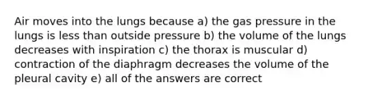 Air moves into the lungs because a) the gas pressure in the lungs is less than outside pressure b) the volume of the lungs decreases with inspiration c) the thorax is muscular d) contraction of the diaphragm decreases the volume of the pleural cavity e) all of the answers are correct