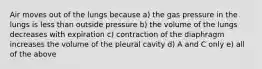 Air moves out of the lungs because a) the gas pressure in the lungs is less than outside pressure b) the volume of the lungs decreases with expiration c) contraction of the diaphragm increases the volume of the pleural cavity d) A and C only e) all of the above