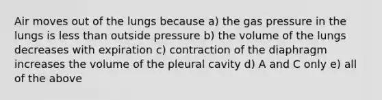 Air moves out of the lungs because a) the gas pressure in the lungs is <a href='https://www.questionai.com/knowledge/k7BtlYpAMX-less-than' class='anchor-knowledge'>less than</a> outside pressure b) the volume of the lungs decreases with expiration c) contraction of the diaphragm increases the volume of the pleural cavity d) A and C only e) all of the above