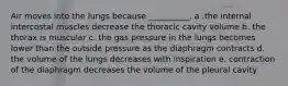 Air moves into the lungs because __________. a .the internal intercostal muscles decrease the thoracic cavity volume b. the thorax is muscular c. the gas pressure in the lungs becomes lower than the outside pressure as the diaphragm contracts d. the volume of the lungs decreases with inspiration e. contraction of the diaphragm decreases the volume of the pleural cavity