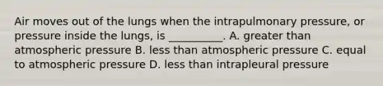 Air moves out of the lungs when the intrapulmonary pressure, or pressure inside the lungs, is __________. A. greater than atmospheric pressure B. less than atmospheric pressure C. equal to atmospheric pressure D. less than intrapleural pressure