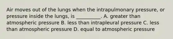 Air moves out of the lungs when the intrapulmonary pressure, or pressure inside the lungs, is __________. A. greater than atmospheric pressure B. less than intrapleural pressure C. less than atmospheric pressure D. equal to atmospheric pressure