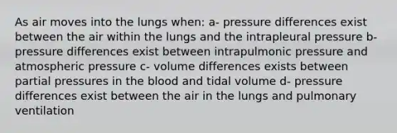 As air moves into the lungs when: a- pressure differences exist between the air within the lungs and the intrapleural pressure b-pressure differences exist between intrapulmonic pressure and atmospheric pressure c- volume differences exists between partial pressures in the blood and tidal volume d- pressure differences exist between the air in the lungs and pulmonary ventilation